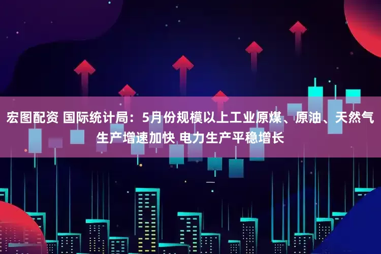 宏图配资 国际统计局：5月份规模以上工业原煤、原油、天然气生产增速加快 电力生产平稳增长
