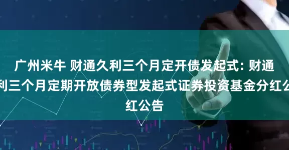 广州米牛 财通久利三个月定开债发起式: 财通久利三个月定期开放债券型发起式证券投资基金分红公告