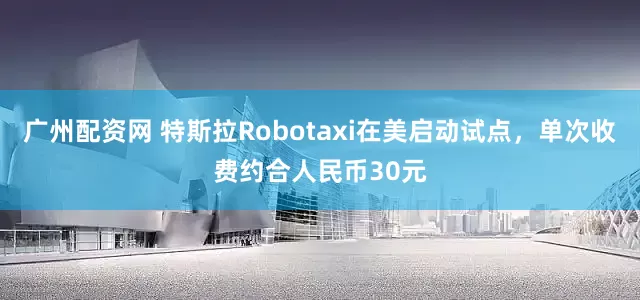 广州配资网 特斯拉Robotaxi在美启动试点，单次收费约合人民币30元