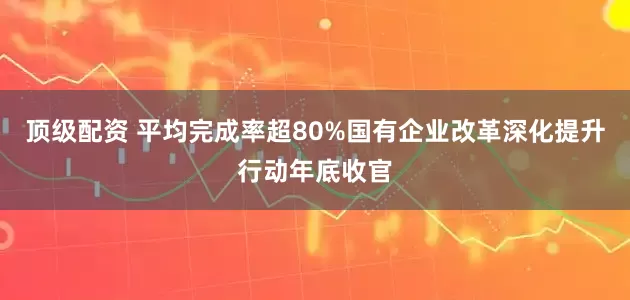 顶级配资 平均完成率超80%国有企业改革深化提升行动年底收官