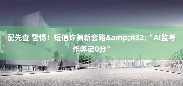 配先查 警惕！短信诈骗新套路&#32;“AI监考作弊记0分”