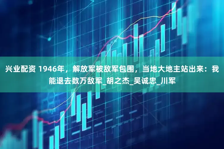 兴业配资 1946年，解放军被敌军包围，当地大地主站出来：我能退去数万敌军_胡之杰_吴诚忠_川军