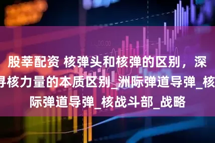 股莘配资 核弹头和核弹的区别，深度剖析，探寻核力量的本质区别_洲际弹道导弹_核战斗部_战略