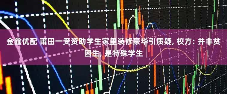 金鑫优配 莆田一受资助学生家里装修豪华引质疑, 校方: 并非贫困生, 是特殊学生