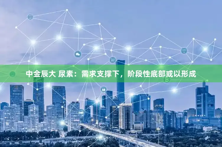 中金辰大 尿素：需求支撑下，阶段性底部或以形成