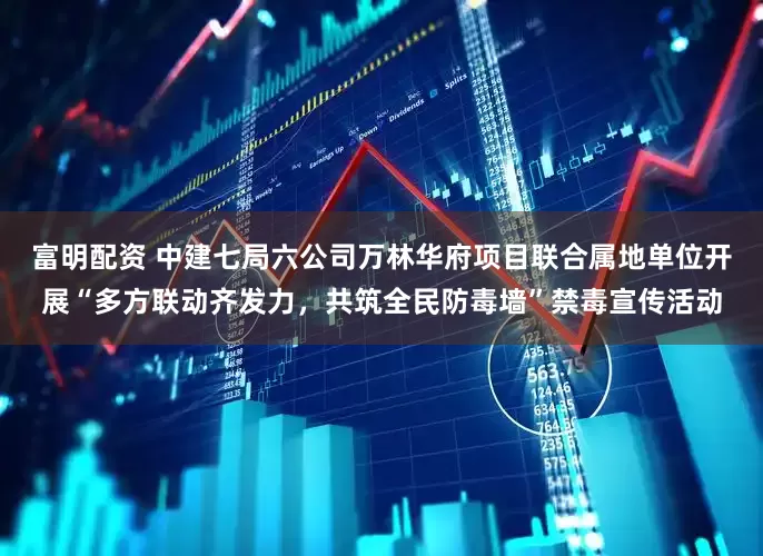 富明配资 中建七局六公司万林华府项目联合属地单位开展“多方联动齐发力，共筑全民防毒墙”禁毒宣传活动