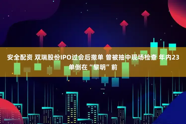 安全配资 双瑞股份IPO过会后撤单 曾被抽中现场检查 年内23单倒在“黎明”前