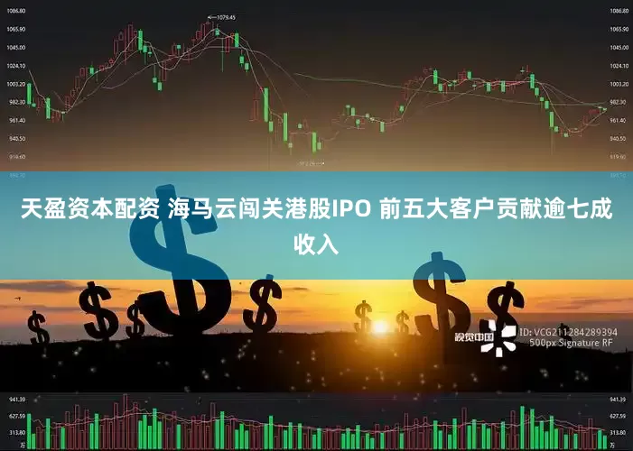天盈资本配资 海马云闯关港股IPO 前五大客户贡献逾七成收入