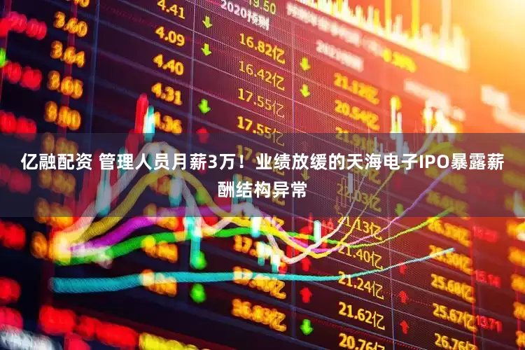 亿融配资 管理人员月薪3万！业绩放缓的天海电子IPO暴露薪酬结构异常