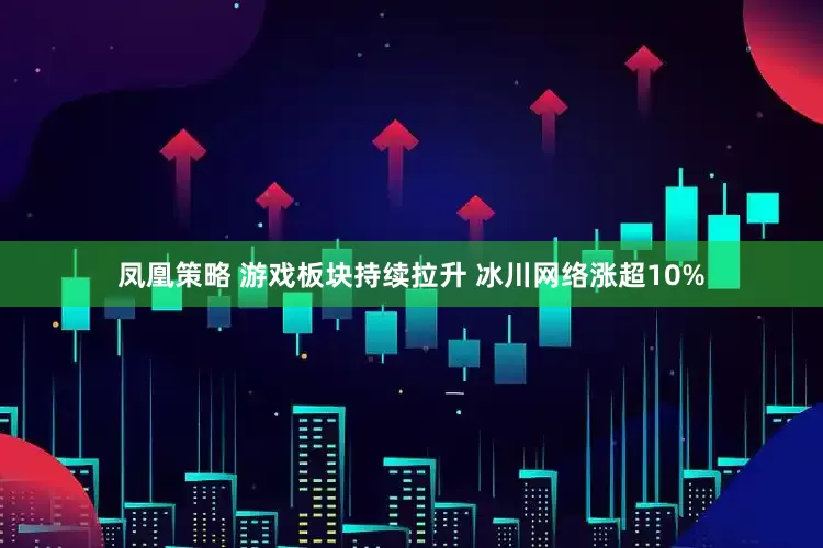 凤凰策略 游戏板块持续拉升 冰川网络涨超10%
