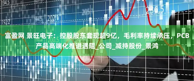 富盈网 景旺电子：控股股东套现超9亿，毛利率持续承压，PCB产品高端化推进遇阻_公司_减持股份_景鸿