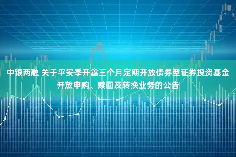 中银两融 关于平安季开鑫三个月定期开放债券型证券投资基金开放申购、赎回及转换业务的公告