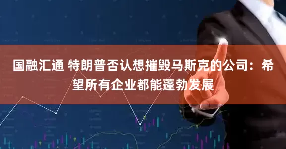 国融汇通 特朗普否认想摧毁马斯克的公司：希望所有企业都能蓬勃发展