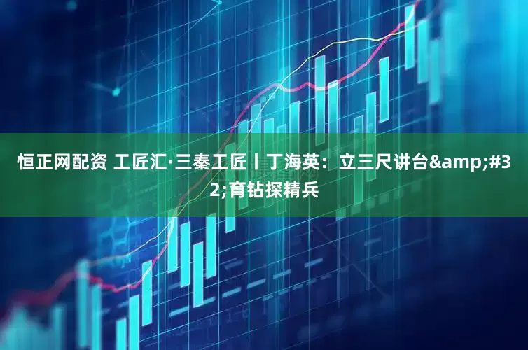 恒正网配资 工匠汇·三秦工匠丨丁海英：立三尺讲台&#32;育钻探精兵