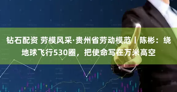 钻石配资 劳模风采·贵州省劳动模范丨陈彬：绕地球飞行530圈，把使命写在万米高空