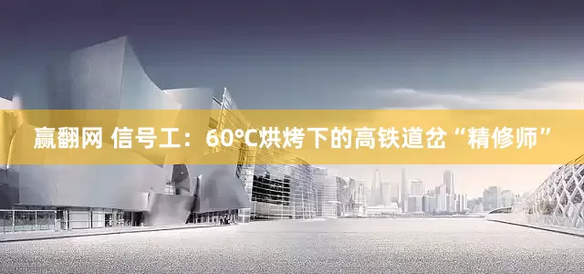 赢翻网 信号工：60℃烘烤下的高铁道岔“精修师”
