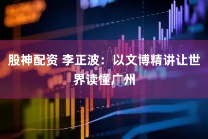 股神配资 李正波：以文博精讲让世界读懂广州