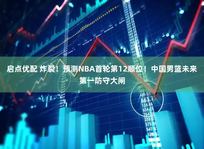 启点优配 炸裂！预测NBA首轮第12顺位！中国男篮未来第一防守大闸