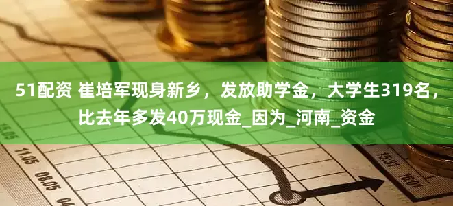 51配资 崔培军现身新乡，发放助学金，大学生319名，比去年多发40万现金_因为_河南_资金