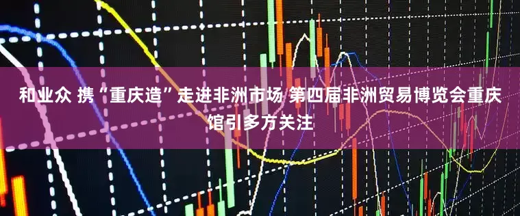 和业众 携“重庆造”走进非洲市场 第四届非洲贸易博览会重庆馆引多方关注
