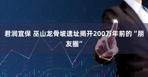 君润宜保 巫山龙骨坡遗址揭开200万年前的“朋友圈”