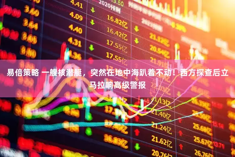 易倍策略 一艘核潜艇，突然在地中海趴着不动！西方探查后立马拉响高级警报