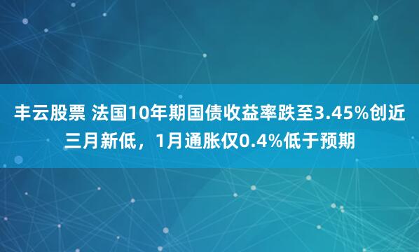 丰云股票 法国10年期国债收益率跌至3.45%创近三月新低，1月通胀仅0.4%低于预期